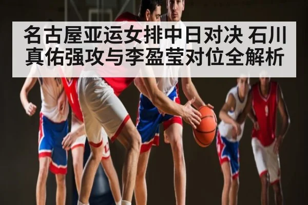 名古屋亚运女排中日对决 石川真佑强攻与李盈莹对位全解析