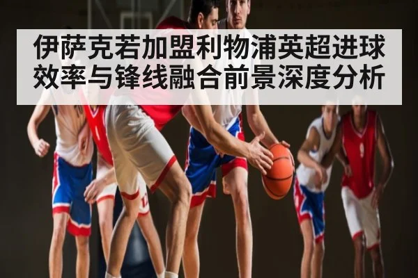 伊萨克若加盟利物浦英超进球效率与锋线融合前景深度分析